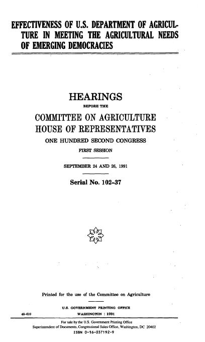 handle is hein.cbhear/usdaed0001 and id is 1 raw text is: EFFECTIVENESS OF U.S. DEPARTMENT OF AGRICUL-
TURE IN MEETING THE AGRICULTURAL NEEDS
OF EMERGING DEMOCRACIES

HEARINGS
BEFORE THE
COMMITTEE ON AGRICULTURE
HOUSE OF REPRESENTATIVES
ONE HUNDRED SECOND CONGRESS
FIRST SESSION
SEPTEMBER 24 AND 26, 1991
Serial No. 102-37
Printed for the use of the Committee on Agriculture
U.S. GOVERNMENT PRINTING OFFICE
WASHINGTON : 1991

48-610

For sale by the U.S. Government Printing Office
Superintendent of Documents, Congressional Sales Office, Washington, DC 20402
ISBN 0-16-037192-9


