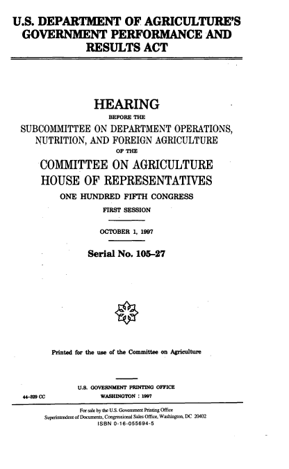 handle is hein.cbhear/usdagpr0001 and id is 1 raw text is: U.S. DEPARTMENT OF AGRICULTURE'S
GOVERNMENT PERFORMANCE AND
RESULTS ACT

HEARING
BEFORE THE
SUBCOMMITTEE ON DEPARTMENT OPERATIONS,
NUTRITION, AND FOREIGN AGRICULTURE
OF THE
COMMITTEE ON AGRICULTURE
HOUSE OF REPRESENTATIVES
ONE HUNDRED FIFTH CONGRESS
FIRST SESSION
OCTOBER 1, 1997
Serial No. 105-27
Printed for the use of the Committee on Agriculture

44-9 CC

U.S. GOVERNMENT PRINTING OFFICE
WASHINGTON : 1997

For sale by the U.S. Government Printing Office
Superintendent of Documents, Congressional Sales Office, Washington, DC 20402
ISBN 0-16-055694-5


