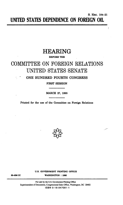 handle is hein.cbhear/usdfgno0001 and id is 1 raw text is: S. HR. 104-21
UNITED STATES DEPENDENCE ON FOREIGN OIL

HEARING
BEFORE THE
COVMITTEE ON FOREIGN RELATIONS
UNITED STATES SENATE
ONE HUNDRED FOURTH CONGRESS
FIRST SESSION
MARCH 27, 1995
Printed for the use of the Committee on Foreign Relations

U.S. GOVERNMENT PRINTING OFFICE
WASHINGTON : 1995

89-696 CC

For sale by the U.S. Government Printing Office
Superintendent of Documents, Congressional Sales Office, Washington, DC 20402
ISBN 0-16-047081-1


