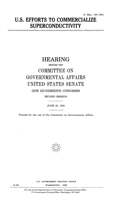 handle is hein.cbhear/useffcomspr0001 and id is 1 raw text is: S. HRG. 100-1005
U.S. EFFORTS TO COMMERCIALIZE
SUPERCONDUCTIVITY

HEARING
BEFORE THE
COMMITTEE ON
GOVERNMENTAL AFFAIRS
UNITED STATES SENATE
ONE HUNDREDTH CONGRESS
SECOND SESSION
JUNE 28, 1988
Printed for the use of the Committee on Governmental Affairs

94-088

U.S. GOVERNMENT PRINTING OFFICE
WASHINGTON :1989
For sale by the Superintendent of Documents, Congressional Sales Office
U.S. Government Printing Office, Washington, DC 20402


