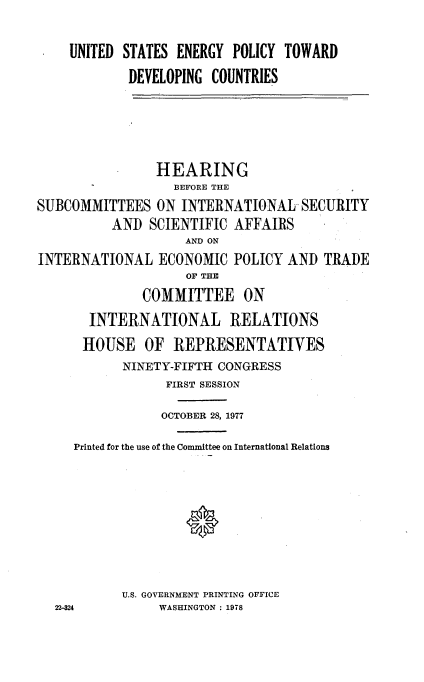 handle is hein.cbhear/usenpdvct0001 and id is 1 raw text is: 

    UNITED STATES ENERGY POLICY TOWARD
            DEVELOPING COUNTRIES




                HEARING
                  BEFORE THE
SUBCOMMITTEES ON INTERNATIONAL- SECURITY
          AND SCIENTIFIC AFFAIRS
                    AND ON
INTERNATIONAL ECONOMIC POLICY AND TRADE
                    OF THE
              COMMITTEE ON
       INTERNATIONAL RELATIONS
       HOUSE OF REPRESENTATIVES
            NINETY-FIFTH CONGRESS
                 FIRST SESSION
                 OCTOBER 28, 1977
     Printed for the use of the Committee on International Relations



                    *



           U.S. GOVERNMENT PRINTING OFFICE
  22-24         WASHINGTON : 1978


