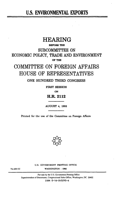 handle is hein.cbhear/usenvexp0001 and id is 1 raw text is: U.S. ENVIRONMENTAL EXPORTS

HEARING
BEFORE THE
SUBCOMMITTEE ON
ECONOMIC POLICY, TRADE AND ENVIRONMENT
OF THE
COMMITTEE ON FOREIGN AFFAIRS
HOUSE OF REPRESENTATIVES
ONE HUNDRED THIRD CONGRESS
FIRST SESSION
ON
H.R. 2112
AUGUST 4, 1993
Printed for the use of the Committee on Foreign Affairs
U.S. GOVERNMENT PRINTING OFFICE
74-432 CC             WASHINGTON : 1993
For sale by the U.S. Government Printing Office
Superintendent of Documents, Congressional Sales Office, Washington, DC 20402
ISBN 0-16-043293-6


