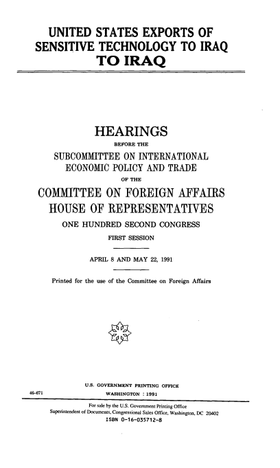 handle is hein.cbhear/usestq0001 and id is 1 raw text is: UNITED STATES EXPORTS OF
SENSITIVE TECHNOLOGY TO IRAQ
TO IRAQ

HEARINGS
BEFORE THE
SUBCOMMITTEE ON INTERNATIONAL
ECONOMIC POLICY AND TRADE
OF THE
COMMITTEE ON FOREIGN AFFAIRS

46-671

HOUSE OF REPRESENTATIVES
ONE HUNDRED SECOND CONGRESS
FIRST SESSION
APRIL 8 AND MAY 22, 1991
Printed for the use of the Committee on Foreign Affairs
U.S. GOVERNMENT PRINTING OFFICE
WASHINGTON : 1991

For sale by the U.S. Government Printing Office
Superintendent of Documents, Congressional Sales Office, Washington, DC 20402
ISBN 0-16-035712-8


