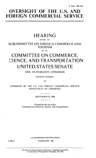 handle is hein.cbhear/usfocomm0001 and id is 1 raw text is: S. HRG. 100-954
OVERSIGHT OF THE U.S. AND
FOREIGN COMMERCIAL SERVICE
HEARING
BEFORE  IIIF
SUBCOMMITTEE ON FOREIGN COMMERCE AND
TOURISM
OF THE1,
COMMITTEE ON COMMERCE,
CIENCE, AND TRANSPORTATION
UNITED STATES SENATE
ONE HUNDRED[H CONGRESS
SECOND SESSION
ON
OVERSIGHT OF THE U.S. AND FOREIGN COMMERCIAL SERVICE,
DEPARTMENT OF COMMERCE
SEPTEMBER 20. 1988
Printed for the use of the
Committee on Commerce, Science. and Transportation
U.S. GOVERNMENT PRINTING OFFICE
91-980 0           WASHINGTON: 1988

For sale by the Superintendent of Documents. Congressional Sales Office
U.S. Government Printing Office, Washington. DC 20402


