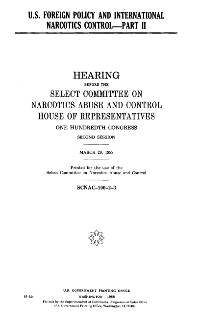 handle is hein.cbhear/usforn0001 and id is 1 raw text is: U.S. FOREIGN POLICY AND INTERNATIONAL
NARCOTICS CONTROL-PART II

HEARING
BEFORE THE
SELECT COMMITTEE ON
NARCOTICS ABUSE AND CONTROL
HOUSE OF IREPRESENTATIVES
ONE HUNDREDTH CONGRESS
SECOND SESSION
MARCH 29, 1988
Printed for the use of the
Select Committee on Narcotics Abuse and Control
SCNAC-100-2-3

85-524

U.S. GOVERNMENT PRINTING OFFICE
WASHINGTON : 1988
For sale by the Superintendent of Documents, Congressional Sales Office
U.S. Government Printing Office, Washington, DC 20402


