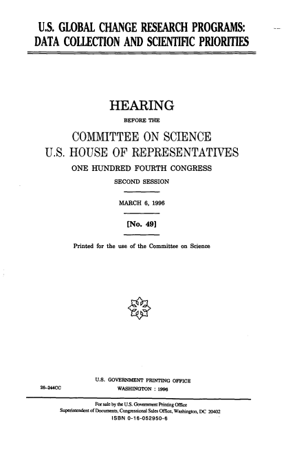 handle is hein.cbhear/usgcrp0001 and id is 1 raw text is: U.S. GLOBAL CHANGE RESEARCH PROGRAMS:
DATA COLLECTION AND SCIENTIFIC PRIORITIES

HEARING
BEFORE THE
COMMITTEE ON SCIENCE
U.S. HOUSE OF REPRESENTATIVES
ONE HUNDRED FOURTH CONGRESS
SECOND SESSION
MARCH 6, 1996

[No. 49]

Printed for the use of the Committee on Science

U.S. GOVERNMENT PRINTING OFFICE
WASHINGTON : 1996

26-244CC

For sale by the U.S. Government Printing Office
Superintendent of Documents, Congressional Sales Office, Washington, DC 20402
ISBN 0-16-052950-6


