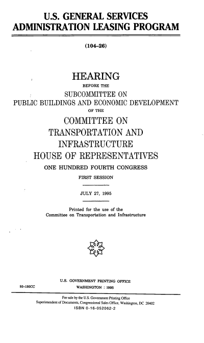 handle is hein.cbhear/usgsalp0001 and id is 1 raw text is: U.S. GENERAL SERVICES
ADMINISTRATION LEASING PROGRAM

(104-26)

HEARING
BEFORE THE
SUBCOMMITTEE ON
PUBLIC BUILDINGS AND ECONOMIC DEVELOPMENT
OF THE
COMMITTEE ON
TRANSPORTATION AND
INFRASTRUCTURE
HOUSE OF REPRESENTATIVES
ONE HUNDRED FOURTH CONGRESS

FIRST SESSION
JULY 27, 1995
Printed for the use of the
Committee on Transportation and Infrastructure
U.S. GOVERNMENT PRINTING OFFICE
WASHINGTON : 1995

93-193CC

For sale by the U.S. Govemment Printing Office
Superintendent of Documents, Congressional Sales Office, Washington, DC 20402
ISBN 0-16-052062-2


