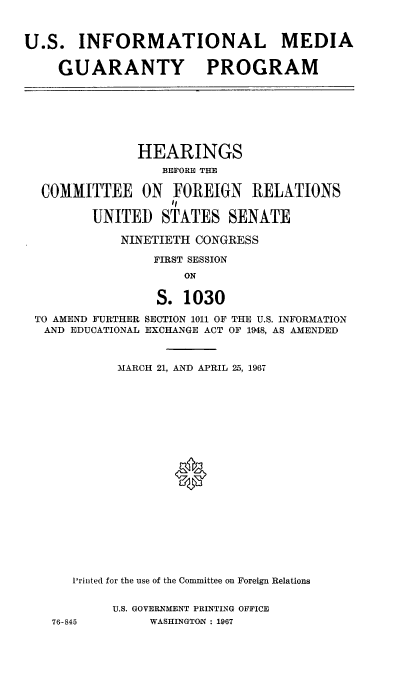 handle is hein.cbhear/usilmagypm0001 and id is 1 raw text is: 



U.S. INFORMATIONAL MEDIA


    GUARANTY PROGRAM


              HEARINGS
                 BEFORE THE

 COMMITTEE ON FOREIGN RELATIONS

        UNITED STATES SENATE

           NINETIETH CONGRESS

                FIRST SESSION
                    ON

                S. 1030

TO AMEND FURTHER SECTION 1011 OF THE U.S. INFORMATION
AND EDUCATIONAL EXCHANGE ACT OF 1948, AS AMENDED



           MARCH 21, AND APRIL 25, 1967





















     Printed for the use of the Committee on Foreign Relations


          U.S. GOVERNMENT PRINTING OFFICE
  76-845       WASHINGTON : 1967


