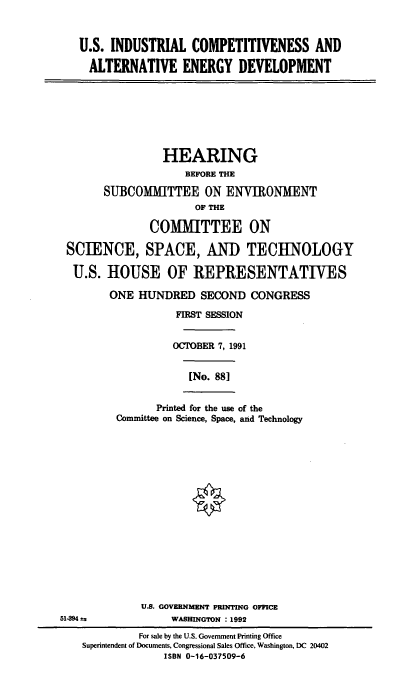 handle is hein.cbhear/usindcdv0001 and id is 1 raw text is: U.S. INDUSTRIAL COMPETITIVENESS AND
ALTERNATIVE ENERGY DEVELOPMENT
HEARING
BEFORE THE
SUBCOMM[TTEE ON ENVIRONMENT
OF THE
COMITTEE ON
SCIENCE, SPACE, AND TECHNOLOGY
U.S. HOUSE OF REPRESENTATIVES
ONE HUNDRED SECOND CONGRESS
FIRST SESSION
OCTOBER 7, 1991
[No. 881
Printed for the use of the
Committee on Science, Space, and Technology
§
U.S. GOVERNMENT PRINTING OFFICE
51494 a               WASHINGTON : 1992
For sale by the U.S. Government Printing Office
Superintendent of Documents, Congressional Sales Office, Washington, DC 20402
ISBN 0-16-037509-6



