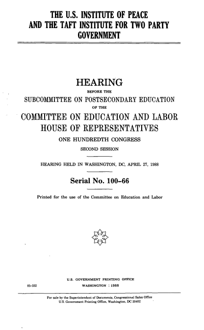 handle is hein.cbhear/usip0001 and id is 1 raw text is: THE U.S. INSTITUTE OF PEACE
AND THE TAFT INSTITUTE FOR TWO PARTY
GOVERNMENT

HEARING
BEFORE THE
SUBCOMMITTEE ON POSTSECONDARY EDUCATION
OF THE
COMMITTEE ON EDUCATION AND LABOR
HOUSE OF REPRESENTATIVES
ONE HUNDREDTH CONGRESS
SECOND SESSION
HEARING HELD IN WASHINGTON, DC, APRIL 27, 1988
Serial No. 100-66
Printed for the use of the Committee on Education and Labor
U.S. GOVERNMENT PRINTING OFFICE
85-332               WASHINGTON : 1988
For sale by the Superintendent of Documents, Congressional Sales Office
U.S. Government Printing Office, Washington, DC 20402


