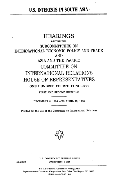 handle is hein.cbhear/usisa0001 and id is 1 raw text is: U.S. INTERESTS IN SOUTH ASIA

HEARINGS
BEFORE THE
SUBCOMMITTEES ON
INTERNATIONAL ECONOMIC POLICY AND TRADE
AND
ASIA AND THE PACIFIC
COMMITTEE ON
INTERNATIONAL RELATIONS
HOUSE OF REPRESENTATIVES
ONE HUNDRED FOURTH CONGRESS
FIRST AND SECOND SESSIONS
DECEMBER 5, 1995 AND APRIL 18, 1996
Printed for the use of the Committee on International Relations

36-492 CC

U.S. GOVERNMENT PRINTING OFFICE
WASHINGTON : 1997

For sale by the U.S. Government Printing Office
Superintendent of Documents, Congressional Sales Office, Washington, DC 20402
ISBN 0-16-054011-9


