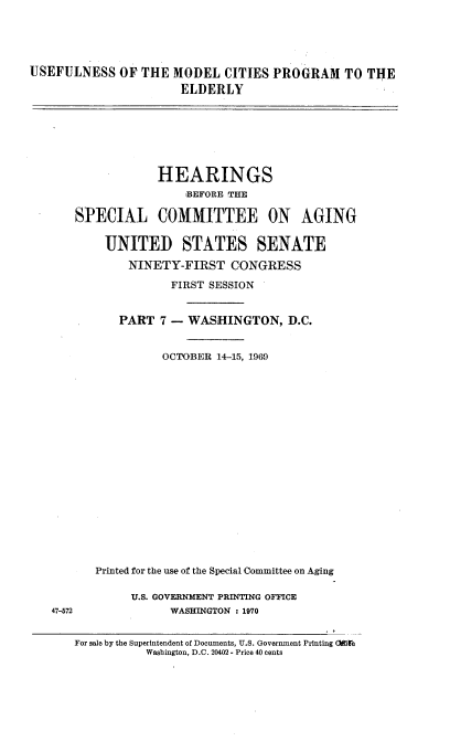 handle is hein.cbhear/usmctpelvii0001 and id is 1 raw text is: 





USEFULNESS OF THE MODEL CITIES PROGRAM TO THE

                      ELDERLY


            HEARINGS
                BEFORE TEE

SPECIAL COMMITTEE ON AGING


    UNITED STATES SENATE
        NINETY-FIRST CONGRESS

              FIRST SESSION


      PART 7 - WASHINGTON, D.C.


             OCTOBER 14-15, 1961)



















   Printed for the use of the Special Committee on Aging


U.S. GOVERNMENT PRINTING OFFICE
      WASHINGTON : 1970


47-572


For sale by the Superintendent of Documents, U.S. Government Printing (ire
           Washington, D.C. 20402 - Price 40 cents


