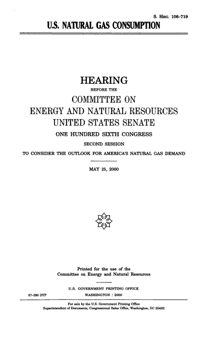 handle is hein.cbhear/usngc0001 and id is 1 raw text is: S. HRG. 106-719
U.S. NATURAL GAS CONSUMPTION
HEARING
BEFORE THE
COMMITTEE ON
ENERGY AND NATURAL RESOURCES
UNITED STATES SENATE
ONE HUNDRED SIXTH CONGRESS
SECOND SESSION
TO CONSIDER THE OUTLOOK FOR AMERICA'S NATURAL GAS DEMAND
MAY 25, 2000
Printed for the use of the
Committee on Energy and Natural Resources
U.S. GOVERNMENT PRINTING OFFICE
67-290 DTP           WASHINGTON : 2000
For sale by the U.S. Government Printing Office
Superintendent of Documents, Congressional Sales Office, Washington, DC 20402


