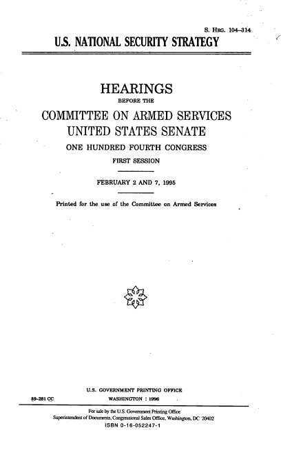 handle is hein.cbhear/usnss0001 and id is 1 raw text is: S. HRo. 104-314
U.S. NATIONAL SECURITY STRATEGY

HEARINGS
BEFORE THE
COMMITTEE ON ARMED SERVICES
UNITED STATES SENATE
ONE HUNDRED FOURTH CONGRESS
FIRST SESSION
FEBRUARY 2 AND 7, 1995
Printed for the use of the Committee on Armed Services

U.S. GOVERNMENT PRINTING OFFICE
WASHINGTON : 1996

89-281 CC

For sale by the U.S. Government Printing Office
Superintendent of Documents, Congressional Sales Office, Washington, DC 20402
ISBN 0-16-052247-1


