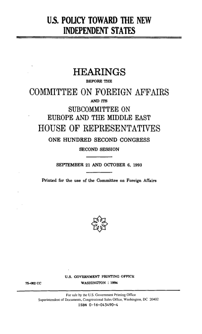 handle is hein.cbhear/uspnis0001 and id is 1 raw text is: US. POUCY TOWARD THE NEW
INDEPENDENT STATES

HEARINGS
BEFORE THE
COMMITTEE ON FOREIGN AFFAIRS
AMD ITS
SUBCOMMITTEE ON
EUROPE AND THE MIDDLE EAST
HOUSE OF REPRESENTATIVES
ONE HUNDRED SECOND CONGRESS
SECOND SESSION
SEPTEMBER 21 AND OCTOBER 6, 1993
Printed for the use of the Committee on Foreign Affairs

U.S. GOVERNMENT PRINTING OFFICE
WASHINGTON : 1994

75-082 CC

For sale by the U.S. Government Printing Office
Superintendent of Documents, Congressional Sales Office, Washington, DC 20402
ISBN 0-16-043490-4


