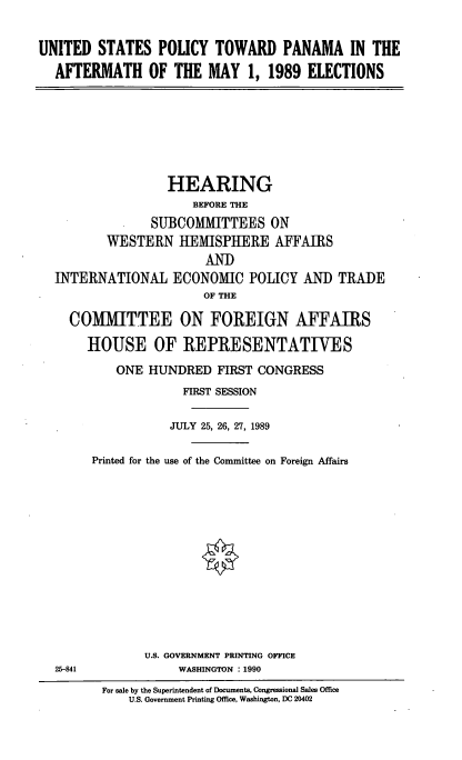 handle is hein.cbhear/uspnma0001 and id is 1 raw text is: UNITED STATES POLICY TOWARD PANAMA IN THE
AFTERMATH OF THE MAY 1, 1989 ELECTIONS

HEARING
BEFORE THE
SUBCOMMITTEES ON
WESTERN HEMISPHERE AFFAIRS
AND
INTERNATIONAL ECONOMIC POLICY AND TRADE
OF THE
COMMITTEE ON FOREIGN AFFAIRS
HOUSE OF REPRESENTATIVES
ONE HUNDRED FIRST CONGRESS
FIRST SESSION
JULY 25, 26, 27, 1989
Printed for the use of the Committee on Foreign Affairs

U.S. GOVERNMENT PRINTING OFFICE
WASHINGTON : 1990

25-841

For sale by the Superintendent of Documents, Congressional Sales Office
U.S. Government Printing Office, Washington, DC 20402


