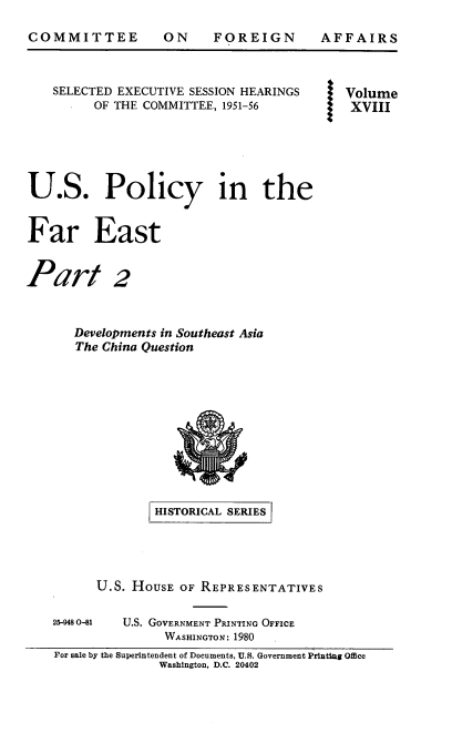 handle is hein.cbhear/uspofaesii0001 and id is 1 raw text is: 

COMMITTEE


ON FOREIGN


AFFAIRS


    SELECTED EXECUTIVE SESSION HEARINGS    Volume
         OF THE COMMITTEE, 1951-56          XVIII





U.S. Policy in the


Far East


Part 2


      Developments in Southeast Asia
      The China Question











                 HISTORICAL SERIES




          U.S. HOUSE OF REPRESENTATIVES

    25-9480-81 U.S. GOVERNMENT PRINTING OFFICE
                   WASHINGTON: 1980
    For sale by the Superintendent of Documents, U.S. Government PrintiSg Offce
                  Washington, D.C. 20402


