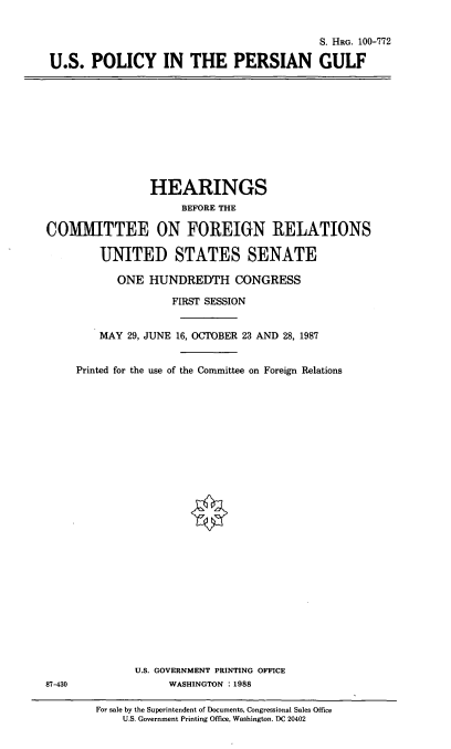 handle is hein.cbhear/usppg0001 and id is 1 raw text is: S. HEG. 100-772
U.S. POLICY IN THE PERSIAN GULF

HEARINGS
BEFORE THE
COMMITTEE ON FOREIGN RELATIONS
UNITED STATES SENATE
ONE HUNDREDTH CONGRESS
FIRST SESSION
MAY 29, JUNE 16, OCTOBER 23 AND 28, 1987
Printed for the use of the Committee on Foreign Relations

U.S. GOVERNMENT PRINTING OFFICE
WASHINGTON :1988

87-430

For sale by the Superintendent of Documents, Congressional Sales Office
U.S. Government Printing Office, Washington. DC 20402


