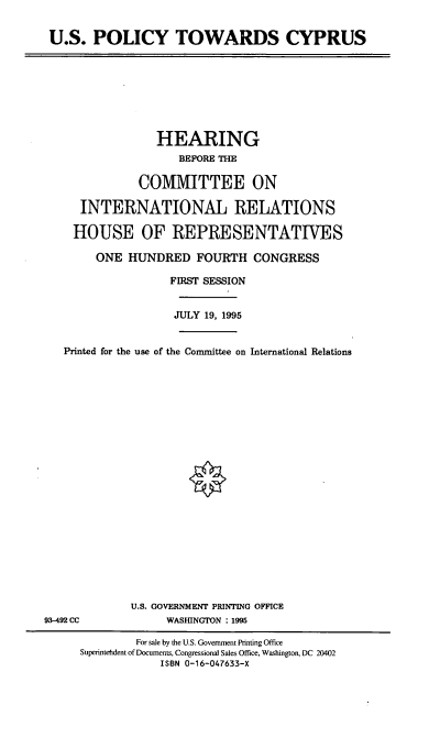 handle is hein.cbhear/usptcs0001 and id is 1 raw text is: U.S. POLICY TOWARDS CYPRUS

HEARING
BEFORE THE
COIVIITTEE ON
INTERNATIONAL RELATIONS
HOUSE OF REPRESENTATIVES
ONE HUNDRED FOURTH CONGRESS
FIRST SESSION
JULY 19, 1995
Printed for the use of the Committee on International Relations

U.S. GOVERNMENT PRINTING OFFICE
WASHINGTON : 1995

93-492 CC

For sale by the U.S. Government Printing Office
Superinteftdent of Documents, Congressional Sales Office, Washington, DC 20402
ISBN 0-16-047633-X


