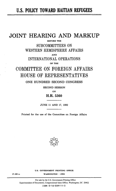 handle is hein.cbhear/uspthr0001 and id is 1 raw text is: U.S. POLICY TOWARD HAITIAN REFUGEES

JOINT HEARING AND MARKUP
BEFORE THE
SUBCOMMITTEES ON
WESTERN HEMISPHERE AFFAIRS
AND
INTERNATIONAL OPERATIONS
OF THE
COMMITTEE ON FOREIGN AFFAIRS
HOUSE OF REPRESENTATIVES

57-598

ONE HUNDRED SECOND CONGRESS
SECOND SESSION
ON
H.R. 5360
JUNE 11 AND 17, 1992
Printed for the use of the Committee on Foreign Affairs
U.S. GOVERNMENT PRINTING OFFICE
WASHINGTON :1992

For sale by the U.S. Government Printing Office
Superintendent of Documents, Congressional Sales Office, Washington, DC 20402
ISBN 0-16-039111-3


