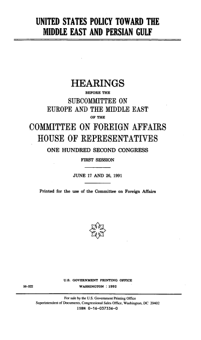 handle is hein.cbhear/usptme0001 and id is 1 raw text is: UNITED STATES POLICY TOWARD THE
MIDDLE EAST AND PERSIAN GULF

HEARINGS
BEFORE THE
SUBCOMMITTEE ON
EUROPE AND THE MIDDLE EAST
OF THE
COMMITTEE ON FOREIGN AFFAIRS
HOUSE OF REPRESENTATIVES
ONE HUNDRED SECOND CONGRESS
FIRST SESSION
JUNE 17 AND 26, 1991
Printed for the use of the Committee on Foreign Affairs

U.S. GOVERNMENT PRINTING OFFICE
WASHINGTON :1992

50-322

For sale by the U.S. Government Printing Office
Superintendent of Documents, Congressional Sales Office, Washington, DC 20402
ISBN 0-16-037336-0



