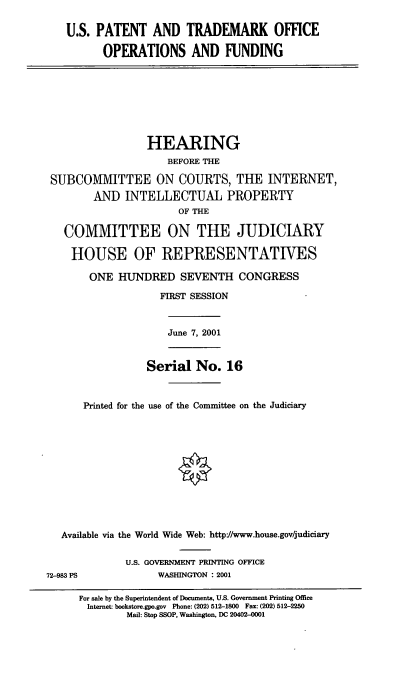 handle is hein.cbhear/usptoof0001 and id is 1 raw text is: U.S. PATENT AND TRADEMARK OFFICE
OPERATIONS AND FUNDING

HEARING
BEFORE THE
SUBCO1VMITTEE ON COURTS, THE INTERNET,
AND INTELLECTUAL PROPERTY
OF THE
COMMITTEE ON THE JUDICIARY
HOUSE OF REPRESENTATIVES
ONE HUNDRED SEVENTH CONGRESS
FIRST SESSION

June 7, 2001

Serial No. 16

Printed for the use of the Committee on the Judiciary
Available via the World Wide Web: http://www.house.gov/judiciary

U.S. GOVERNMENT PRINTING OFFICE
WASHINGTON : 2001

72-983 PS

For sale by the Superintendent of Documents, U.S. Government Printing Office
Internet: bookstore.gpo.gov Phone: (202) 512-1800 Fax: (202) 512-2250
Mail: Stop SSOP, Washington, DC 20402-0001


