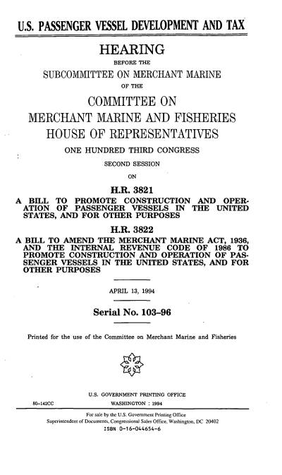 handle is hein.cbhear/uspvdt0001 and id is 1 raw text is: U.S. PASSENGER VESSEL DEVELOPMENT AND TAX
HEARING
BEFORE THE
SUBCOMMITTEE ON MERCHANT MARINE
OF THE
COMIMITTEE ON
MERCHANT MARINE AND FISHERIES
HOUSE OF REPRESENTATIVES
ONE HUNDRED THIRD CONGRESS
SECOND SESSION
ON
H.R. 3821
A BELL TO PROMOTE CONSTRUCTION AND OPER-
ATION OF PASSENGER VESSELS IN THE UNITED
STATES, AND FOR OTHER PURPOSES
H.R. 3822
A BILL TO AMEND THE MERCHANT MARINE ACT, 1936,
AND THE INTERNAL REVENUE CODE OF 1986 TO
PROMOTE CONSTRUCTION AND OPERATION OF PAS-
SENGER VESSELS IN THE UNITED STATES, AND FOR
OTHER PURPOSES
APRIL 13, 1994
Serial No. 103-96
Printed for the use of the Committee on Merchant Marine and Fisheries
U.S. GOVERNMENT PRINTING OFFICE
80-142CC       WASHINGTON : 1994
For sale by the U.S. Government Printing Office
Superintendent of Documents, Congressional Sales Office, Washington, DC 20402
ISBN 0-16-044654-6



