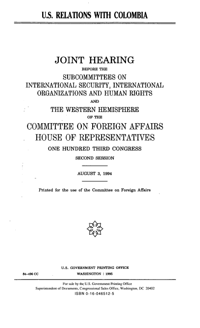 handle is hein.cbhear/usrc0001 and id is 1 raw text is: U.S. RELATIONS WITH COLOMBIA

JOINT HEARING
BEFORE THE
SUBCOMMITTEES ON
INTERNATIONAL SECURITY, INTERNATIONAL
ORGANIZATIONS AND HUMAN RIGHTS
AND
THE WESTERN HEMISPHERE
OF THE
COMMITTEE ON FOREIGN AFFAIRS
HOUSE OF REPRESENTATIVES
ONE HUNDRED THIRD CONGRESS
SECOND SESSION
AUGUST 3, 1994
Printed for the use of the Committee on Foreign Affairs
U.S. GOVERNMENT PRINTING OFFICE
84-496 CC            WASHINGTON : 1995
For sale by the U.S. Government Printing Office
Superintendent of Documents, Congressional Sales Office, Washington, DC 20402
ISBN 0-16-046512-5


