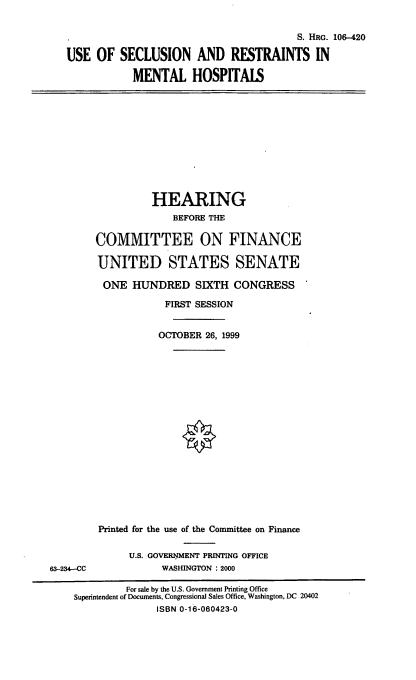 handle is hein.cbhear/usrmh0001 and id is 1 raw text is: S. HRG. 106-420
USE OF SECLUSION AND RESTRAINTS IN
MENTAL HOSPITALS

HEARING
BEFORE THE
COMMITTEE ON FINANCE
UNITED STATES SENATE
ONE HUNDRED SIXTH CONGRESS
FIRST SESSION
OCTOBER 26, 1999

63-234--CC

Printed for the use of the Committee on Finance
U.S. GOVERNMNT PRINTING OFFICE
WASHINGTON : 2000

For sale by the U.S. Government Printing Office
Superintendent of Documents, Congressional Sales Office, Washington, DC 20402
ISBN 0-16-060423-0


