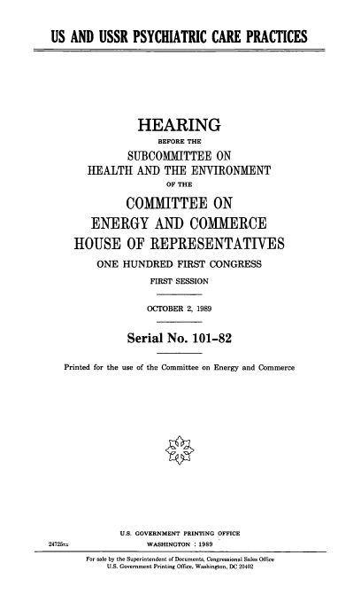 handle is hein.cbhear/usrpsy0001 and id is 1 raw text is: US AND USSR PSYCHIATRIC CARE PRACTICES
HEARING
BEFORE THE
SUBCOMMITTEE ON
1EALTH AND THE ENVIRONMENT
OF THE
COMMITTEE ON
ENERGY AND COMMERCE
HOUSE OF REPRESENTATIVES
ONE HUNDRED FIRST CONGRESS
FIRST SESSION
OCTOBER 2, 1989
Serial No. 101-82
Printed for the use of the Committee on Energy and Commerce
U.S. GOVERNMENT PRINTING OFFICE
24725 =              WASHINGTON : 1989
For sale by the Superintendent of Documents, Congressional Sales Office
U.S. Government Printing Office, Washington, DC 20402


