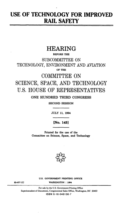 handle is hein.cbhear/ustchimrs0001 and id is 1 raw text is: 



USE   OF  TECHNOLOGY FOR IMPROVED

                 RAIL   SAFETY








                 HEARING
                     BEFORE THE

                SUBCOMMITTEE ON
   TECHNOLOGY, ENVIRONMENT AND AVIATION
                       OF THE

               COMMITTEE ON

   SCIENCE, SPACE, AND TECHNOLOGY

   U.S.  HOUSE OF REPRESENTATIVES

          ONE  HUNDRED  THIRD  CONGRESS

                   SECOND SESSION


                   JULY  11, 1994


                     [No. 1431


                 Printed for the use of the
           Committee on Science, Space, and Technology












              U.S. GOVERNMENT PRINTING OFFICE
  83-877 CC        WASHINGTON : 1994

              For sale by the U.S. Government Printing Office
     Superintendent of Documents, Congressional Sales Office, Washington, DC 20402
                  ISBN 0-16-046136-7


