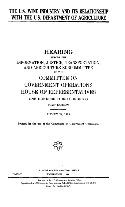 handle is hein.cbhear/uswir0001 and id is 1 raw text is: THE U.S. WINE INDUSTRY AND ITS RELATIONSHIP
WITH THE U.S. DEPARTMENT OF AGRICULTURE
HEARING
BEFORE THE
INFORMATION, JUSTICE, TRANSPORTATION,
AND AGRICULTURE SUBCOMMITTEE
OF THE
COMMITTEE ON
GOVERNMENT OPERATIONS
HOUSE OF REPRESENTATIVES
ONE HUNDRED THIRD CONGRESS
FIRST SESSION
AUGUST 24, 1993
Printed for the use of the Committee on Government Operations
*
U.S. GOVERNMENT PRINTING OFFICE
77-671 CC     WASHINGTON : 1994

For sale by the U.S. Government Printing Office
Superintendent of Documents, Congressional Sales Office, Washington, DC 20402
ISBN 0-16-044163-3


