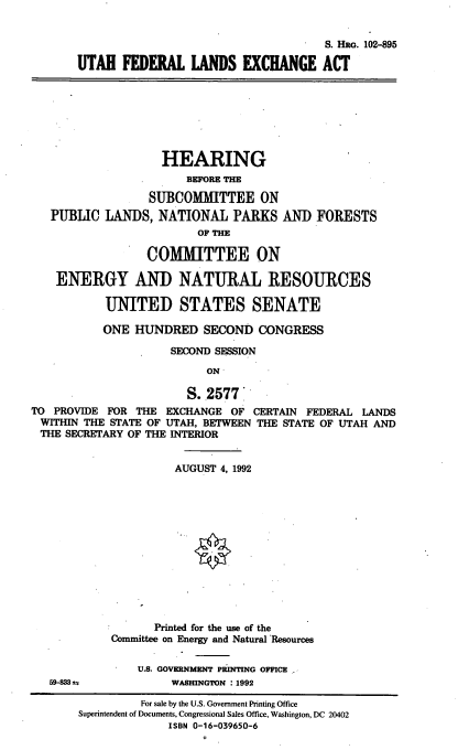 handle is hein.cbhear/utflexa0001 and id is 1 raw text is: 


                                     S. Hao. 102-895

UTAH   FEDERAL   LANDS   EXCHANGE ACT


                 HEARING
                     BEFORE THE

               SUBCOMMITTEE ON
PUBLIC  LANDS,  NATIONAL PARKS AND
                      OF THE


FORESTS


                  COMMITTEE ON

    ENERGY AND NATURAL RESOURCES

           UNITED STATES SENATE

           ONE  HUNDRED   SECOND  CONGRESS

                     SECOND SESSION

                           ON

                        S..2577
TO PROVIDE  FOR THE EXCHANGE  OF  CERTAIN FEDERAL LANDS
WITHIN  THE STATE OF UTAH, BETWEEN THE STATE OF UTAH AND
THE  SECRETARY OF THE INTERIOR


59-838 u


          AUGUST 4, 1992













       Printed for the use of the
Committee on Energy and Natural Resources

    U.S. GOVERNMENT PRINTING OFFICE
         WASHINGTON : 1992


         For sale by the U.S. Government Printing Office
Superintendent of Documents, Congressional Sales Office, Washington, DC 20402
              ISBN 0-16-039650-6


