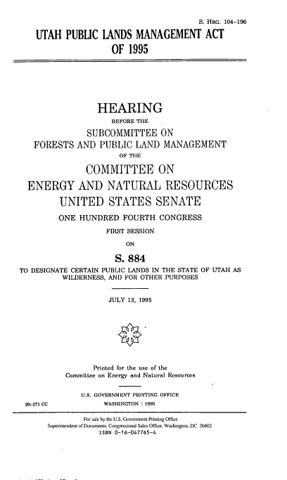 handle is hein.cbhear/utpublnd0001 and id is 1 raw text is: 

                                          S. HRG. 104-196

    UTAH   PUBLIC  LANDS   MANAGEMENT ACT

                      OF  1995







                  HEARING
                      BEFORE THE

                SUBCOMMITTEE ON
   FORESTS AND PUBLIC LAND MANAGEMENT
                       OF THE

                COMMITTEE ON

  ENERGY AND NATURAL RESOURCES

         UNITED STATES SENATE

         ONE  HUNDRED   FOURTH   CONGRESS

                    FIRST SESSION

                         ON

                      S. 884
TO DESIGNATE CERTAIN PUBLIC LANDS IN THE STATE OF UTAH AS
          WILDERNESS, AND FOR OTHER PURPOSES


                     JULY 13, 1995









                 Printed for the use of the
           Committee on Energy and Natural Resources


              U.S. GOVERNMENT PRINTING OFFICE
 20-271 CC          WASHINGTON : 1995


        For sale by the U.S. Government Printing Office
Superintendent of Documents, Congressional Sales Office, Washington, DC 20402
            ISBN 0-16-047765-4


