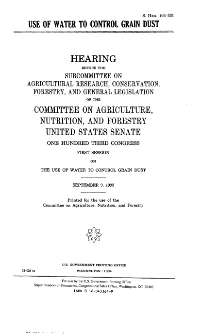 handle is hein.cbhear/uwcgd0001 and id is 1 raw text is: 

                                         S. HRG. 103-331

  USE  OF  WATER   TO  CONTROL GRAIN DUST






                 HEARING
                    BEFORE THE

               SUBCOMMITTEE ON
  AGRICULTURAL RESEARCH, CONSERVATION,

    FORESTRY,   AND  GENERAL   LEGISLATION
                      OF THE

    COMMITTEE ON AGRICULTURE,

      NUTRITION, AND FORESTRY

        UNITED STATES SENATE

        ONE  HUNDRED THIRD CONGRESS

                   FIRST SESSION

                       ON

      THE USE OF WATER TO CONTROL GRAIN DUST


                 SEPTEMBER 9, 1993


                 Printed for the use of the
       Committee on Agriculture, Nutrition, and Forestry












              U.S. GOVERNMENT PRINTING OFFICE
73-026 -           WASHINGTON: 1994

              For sale by the U.S. Government Printing Office
    Superintendent of Documents, Congressional Sales Office, Washington, DC 20402
                  ISBN 0-16-043364-9


