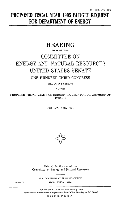 handle is hein.cbhear/vbrdoe0001 and id is 1 raw text is: S. HRG. 103-832
PROPOSED FISCAL YEAR 1995 BUDGET REQUEST
FOR DEPARTMENT OF ENERGY

HEARING
BEFORE THE
COMMITTEE ON
ENERGY AND NATURAL RESOURCES
UNITED STATES SENATE
ONE HUNDRED THIRD CONGRESS

PROPOSED FISCAL YEAR

77-571 CC

SECOND SESSION
ON THE
1995 BUDGET REQUEST FOR DEPARTMENT OF
ENERGY
FEBRUARY 23, 1994

Printed for the use of the
Committee on Energy and Natural Resources
U.S. GOVERNMENT PRINTING OFFICE
WASHINGTON : 1994

For sale by the U.S. Government Printing Office
Superintendent of Documents, Congressional Sales Office, Washington, DC 20402
ISBN 0-16-046319-X


