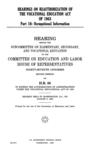 handle is hein.cbhear/vcedact0001 and id is 1 raw text is: 


HEARINGS ON REAUTHORIZATION OF

THE VOCATIONAL EDUCATION ACT

             OF 1963

  Part 18: Occupational Information


                HEARING
                    BEFORE THE

  SUBCOMMITTEE ON ELEMENTARY, SECONDARY,
          AND VOCATIONAL EDUCATION
                     OF THE

COMMITTEE ON EDUCATION AND LABOR

      HOUSE OF REPRESENTATIVES

           NINETY-SEVENTH CONGRESS

                  SECOND SESSION
                      ON

                   H.R. 66
     TO EXTEND THE AUTHORIZATION OF APPROPRIATIONS
     UNDER THE VOCATIONAL EDUCATIONAL ACT OF 1963


         HEARING HELD IN WASHINGTON, D.C., ON
                  AUGUST 3, 1982


     Printed for the use of the Committee on Education and Labor












             U.S. GOVERNMENT PRINTING OFFICE
 99-5430          WASHINGTON :1982


