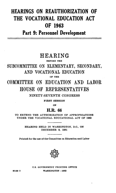 handle is hein.cbhear/vcenact0001 and id is 1 raw text is: 


  HEARINGS ON     REAUTHORIZATION      OF

  THE VOCATIONAL EDUCATION ACT

                  OF 1963

       Part 9: Personnel Development






               HEARING
                  BEFORE THE

SUBCOMMITTEE ON ELEMENTARY, SECONDARY,

        AND VOCATIONAL EDUCATION
                    OF THE

COMMITTEE ON EDUCATION AND LABOR

      HOUSE OF REPRESENTATIVES

          NINETY-SEVENTH CONGRESS
                 FIRST SESSION
                     ON

                  H.R. 66
    TO EXTEND THE AUTHORIZATION OF APPROPRIATIONS
    UNDER THE VOCATIONAL EDUCATIONAL ACT OF 1963


        HEARING HELD IN WASHINGTON, D.C., ON
                DECEMBER 9, 1981


      Printed for the use of the Committee on Education and Labor








            U.S. GOVERNMENT PRINTING OFFICE
   90-248 0      WASHINGTON :1982



