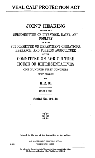 handle is hein.cbhear/vcproa0001 and id is 1 raw text is: VEAL CALF PROTECTION ACT

JOINT HEARING
BEFORE THE
SUBCOMMITTEE ON LIVESTOCK, DAIRY, AND
POULTRY
AND THE
SUBCOMMITTEE ON DEPARTMENT OPERATIONS,
RESEARCH, AND FOREIGN AGRICULTURE
OF THE
COMITTEE ON AGRICULTURE
HOUSE OF REPRESENTATIVES
ONE HUNDRED FIRST CONGRESS
FIRST SESSION
ON
H.R. 84

JUNE 6, 1989

Serial No. 101-18
Printed for the use of the Committee on Agriculture
U.S. GOVERNMENT PRINTING OFFICE
WASHINGTON : 1990

For sale by the Superintendent of Documents, Congressional Sales Office
U.S. Government Printing Office, Washington, DC 20402

23-609


