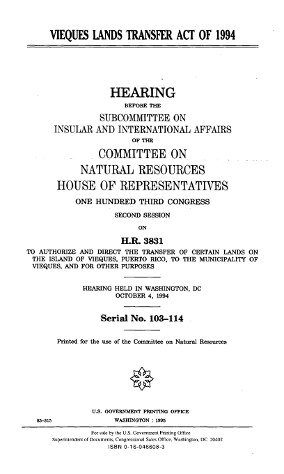 handle is hein.cbhear/viqlndtf0001 and id is 1 raw text is: 



      VIEQUES   LANDS   TRANSFER ACT OF 1994







                    HEARING
                       BEFORE THE

                 SUBCOMMITTEE ON
       INSULAR  AND   INTERNATIONAL AFFAIRS
                         OF THE

                 COMMITTEE ON

             NATURAL RESOURCES

       HOUSE OF REPRESENTATIVES

            ONE HUNDRED THIRD CONGRESS

                     SECOND SESSION

                          ON

                      H.R.  3831
TO AUTHORIZE AND DIRECT THE TRANSFER OF CERTAIN LANDS ON
THE  ISLAND OF VIEQUES, PUERTO RICO, TO THE MUNICIPALITY OF
VIEQUES, AND FOR OTHER PURPOSES


             HEARING HELD IN WASHINGTON, DC
                     OCTOBER 4, 1994


                  Serial No. 103-114


       Printed for the use of the Committee on Natural Resources









               U.S. GOVERNMENT PRINTING OFFICE
  85-315             WASHINGTON: 1995

               For sale by the U.S. Government Printing Office
      Superintendent of Documents, Congressional Sales Office, Washington, DC 20402
                   ISBN 0-16-046608-3


