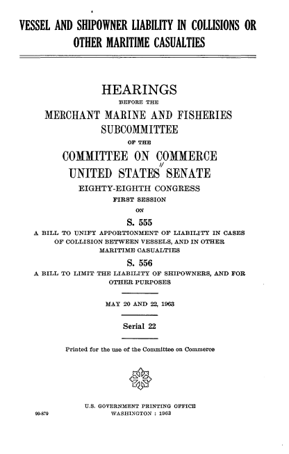 handle is hein.cbhear/vlsrlymc0001 and id is 1 raw text is: 


VESSEL AND SHIPOWNER LIABILITY IN COLLISIONS OR

           OTHER MARITIME CASUALTIES





                 HEARINGS
                    BEFORE THE

     MERCHANT MARINE AND FISHERIES

                 SUBCOMMITTEE
                      OF THE
         COMMITTEE ON COMMERCE
                             I/

          UNITED STATES SENATE

            EIGHTY-EIGHTH CONGRESS
                   FIRST SESSION


                      S. 555
   A BILL TO UNIFY APPORTIONMENT OF LIABILITY IN CASES
       OF COLLISION BETWEEN VESSELS, AND IN OTHER
                MARITIME CASUALTIES

                      S. 556
   A BILL TO LIMIT THE LIABILITY OF SHIPOWNERS, AND FOR
                  OTHER PURPOSES


                  MAY 20 AND 22, 1963


                     Serial 22


          Printed for the use of the Committee on Commerce






             U.S. GOVERNMENT PRINTING OFFICE
   9W-879          WASHINGTON: 1963


