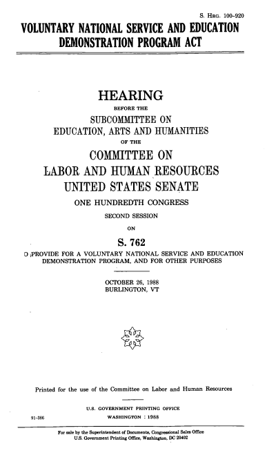 handle is hein.cbhear/volnatl0001 and id is 1 raw text is: S. HRG. 100-920
VOLUNTARY NATIONAL SERVICE AND EDUCATION
DEMONSTRATION PROGRAM ACT

HEARING
BEFORE THE
SUBCOMMITTEE ON
EDUCATION, ARTS AND HUMANITIES
OF THE
COMMITTEE ON
LABOR AND HUMAN RESOURCES
UNITED STATES SENATE
ONE HUNDREDTH CONGRESS
SECOND SESSION
ON
S.762
D PROVIDE FOR A VOLUNTARY NATIONAL SERVICE AND EDUCATION
DEMONSTRATION PROGRAM, AND FOR OTHER PURPOSES
OCTOBER 26, 1988
BURLINGTON, VT
Printed for the use of the Committee on Labor and Human Resources
U.S. GOVERNMENT PRINTING OFFICE
91-386             WASHINGTON : 1988
For sale by the Superintendent of Documents, Congressional Sales Office
U.S. Government Printing Office, Washington, DC 20402



