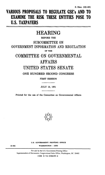 handle is hein.cbhear/vpgse0001 and id is 1 raw text is: S. HRG. 102-621
VARIOUS PROPOSALS TO REGULATE GSE's AND TO
EXAMINE THE RISK THESE ENTITIES POSE TO
U.S. TAXPAYERS
HEARING
BEFORE THE
SUBCOMMITTEE ON
GOVERNMENT INFORMATION AND REGULATION
OF THE
COMMITTEE ON GOVERNMENTAL
AFFAIRS
UNITED STATES SENATE
ONE HUNDRED SECOND CONGRESS
FIRST SESSION
JULY 18, 1991

Printed for the use of the Committee on Governmental Affairs

U.S. GOVERNMENT PRINTING OFFICE
WASHINGTON : 1992

55-605

For sale by the U.S. Government Printing Office
Superintendent of Documents, Congressional Sales Office, Washington, DC 20402
ISBN 0-16-038639-X


