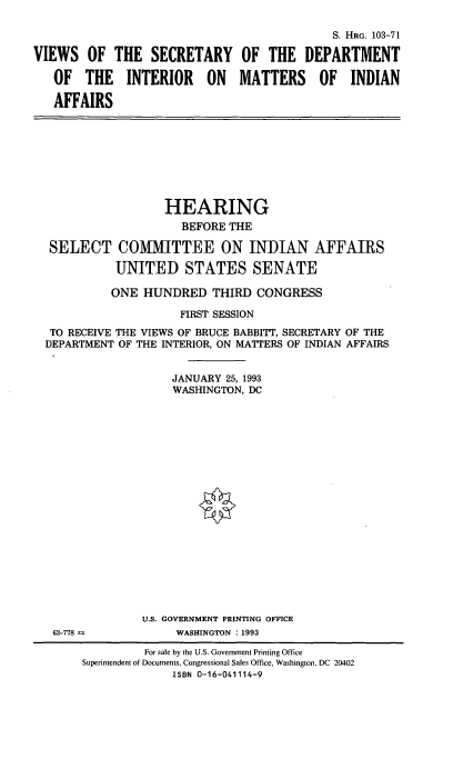 handle is hein.cbhear/vsdoi0001 and id is 1 raw text is: 



VIEWS   OF  THE   SECRETARY

   OF   THE   INTERIOR ON

   AFFAIRS


              S. HRG. 103-71

OF  THE   DEPARTMENT

MATTERS OF INDIAN


                  HEARING
                    BEFORE  THE

 SELECT COMMITTEE ON INDIAN AFFAIRS

           UNITED STATES SENATE

           ONE HUNDRED   THIRD  CONGRESS

                    FIRST SESSION
 TO RECEIVE THE VIEWS OF BRUCE BABBITT, SECRETARY OF THE
DEPARTMENT OF THE INTERIOR, ON MATTERS OF INDIAN AFFAIRS


                   JANUARY 25, 1993
                   WASHINGTON, DC


U.S. GOVERNMENT PRINTING OFFICE
     WASHINGTON : 1993


63-778 m


         For sale by the U.S. Government Printing Office
Superintendent of Documents, Congressional Sales Office, Washington, DC 20402
              ISBN 0-16-041114-9


