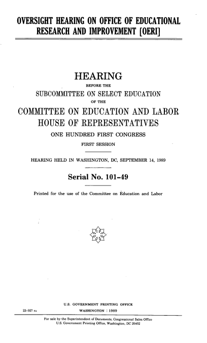 handle is hein.cbhear/vshoeri0001 and id is 1 raw text is: 



OVERSIGHT HEARING ON OFFICE OF EDUCATIONAL

      RESEARCH AND IMPROVEMENT [OERI]








                  HEARING
                      BEFORE THE

      SUBCOMMITTEE ON SELECT EDUCATION
                        OF THE

COMMITTEE ON EDUCATION AND LABOR

       HOUSE OF REPRESENTATWES

           ONE HUNDRED FIRST CONGRESS

                     FIRST SESSION


    HEARING HELD IN WASHINGTON, DC, SEPTEMBER 14, 1989



                Serial No. 101-49


     Printed for the use of the Committee on Education and Labor






















               U.S. GOVERNMENT PRINTING OFFICE
  23-927            WASHINGTON :1989
         For sale by the Superintendent of Documents, Congressional Sales Office
             U.S. Government Printing Office, Washington, DC 20402


