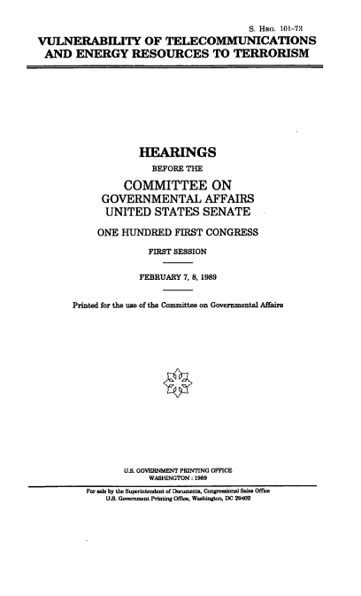 handle is hein.cbhear/vtert0001 and id is 1 raw text is: S. HRG. 101-73
VULNERABILITY OF TELECOMMUNICATIONS
AND ENERGY RESOURCES TO TERRORISM

HEARINGS
BEFORE THE
COMMITTEE ON
GOVERNMENTAL AFFAIRS
UNITED STATES SENATE
ONE HUNDRED FIRST CONGRESS
FIRST SESSION
FEBRUARY 7, 8, 1989
Printed for the use of the Committee on Governmental Affairs
U.S. GOVERNMENT PRINTING OFFICE
WASHINGTON: 1989
For sale by the Superintendent of Documents, Congressional Sales Office
US. Government Printing Office, Washington, DC 20402


