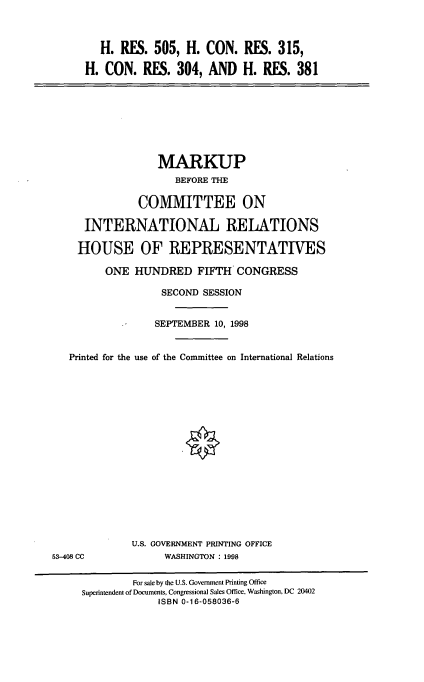 handle is hein.cbhear/vzedv0001 and id is 1 raw text is: H. RES. 505, H. CON. RES. 315,
H. CON. RES. 304, AND H. RES. 381

MARKUP
BEFORE THE
COMMITTEE ON
INTERNATIONAL RELATIONS
HOUSE OF REPRESENTATIVES
ONE HUNDRED FIFTH CONGRESS
SECOND SESSION
SEPTEMBER 10, 1998
Printed for the use of the Committee on International Relations

U.S. GOVERNMENT PRINTING OFFICE
WASHINGTON : 1998

53-408 CC

For sale by the U.S. Government Printing Office
Superintendent of Documents, Congressional Sales Office, Washington, DC 20402
ISBN 0-16-058036-6


