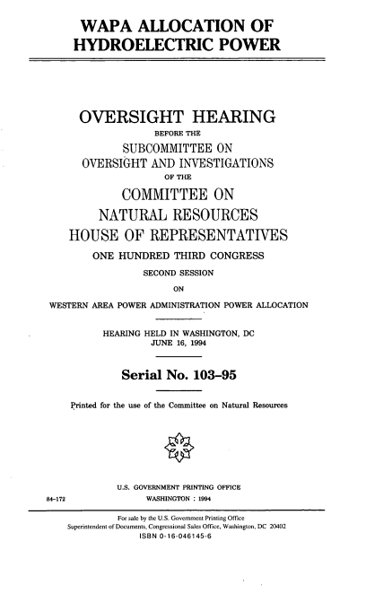 handle is hein.cbhear/wapahp0001 and id is 1 raw text is: WAPA ALLOCATION OF
HYDROELECTRIC POWER
OVERSIGHT HEARING
BEFORE THE
SUBCOMMITTEE ON
OVERSIGHT AND INVESTIGATIONS
OF THE
COMMITTEE ON
NATURAL RESOURCES
HOUSE OF REPRESENTATIVES
ONE HUNDRED THIRD CONGRESS
SECOND SESSION
ON
WESTERN AREA POWER ADMINISTRATION POWER ALLOCATION
HEARING HELD IN WASHINGTON, DC
JUNE 16, 1994
Serial No. 103-95
Printed for the use of the Committee on Natural Resources
O
U.S. GOVERNMENT PRINTING OFFICE
84-172         WASHINGTON : 1994

For sale by the U.S. Government Printing Office
Superintendent of Documents, Congressional Sales Office, Washington, DC 20402
ISBN 0-16-046145-6



