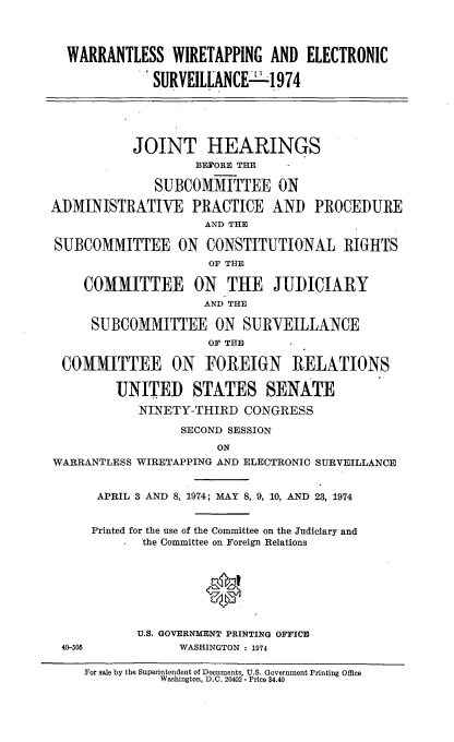 handle is hein.cbhear/warwirelcs0001 and id is 1 raw text is: 



  WARRANTLESS WIRETAPPING AND ELECTRONIC

              SURVEILLANCE - 1974





           JOINT HEARINGS
                    BEFORE THE

              SUBCOMMITTEE ON

ADMINISTRATIVE PRACTICE AND PROCEDURE
                     AND THE

SUBCOMMITTEE ON CONSTITUTIONAL RIGHTS
                     OF THE

    COMMITTEE ON THE JUDICIARY
                     AND THE

     SUBCOMMITTEE ON SURVEILLANCE
                     OF THE

 COMMITTEE ON FOREIGN RELATIONS

         UNITED STATES SENATE
            NINETY-THIRD CONGRESS

                  SECOND SESSION
                       ON
WARRANTLESS WIRETAPPING AND ELECTRONIC SURVEILLANCE


      APRIL 3 AND 8, 1974; MAY 8, 9, 10, AND 23, 1974


      Printed for the use of the Committee on the Judiciary and
            the Committee on Foreign Relations








            U.S. GOVERNMENT PRINTING OFFICE
 40-505          WASHINGTON : 1974

     For sale by the Superintendent of Documents, U.S. Government Printing Office
               Washington, D.C. 20402- Price $4.40


