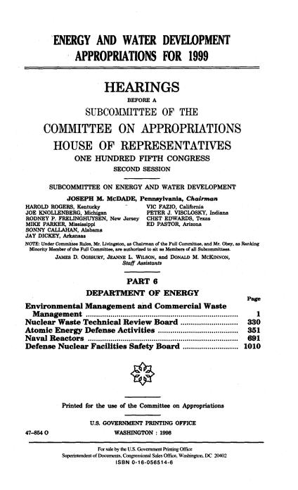 handle is hein.cbhear/watvi0001 and id is 1 raw text is: ENERGY AND WATER DEVELOPMENT
APPROPRIATIONS FOR 1999
HEARINGS
BEFORE A
SUBCOMMITTEE OF THE
COMMITTEE ON APPROPRIATIONS
HOUSE OF REPRESENTATIVES
ONE HUNDRED FIFTH CONGRESS
SECOND SESSION
SUBCOMMITTEE ON ENERGY AND WATER DEVELOPMENT
JOSEPH M. MCDADE, Pennsylvania, Chairman
HAROLD ROGERS, Kentucky           VIC FAZIO, California
JOE KNOLLENBERG, Michigan         PETER J. VISCLOSKY, Indiana
RODNEY P. FRELINGHUYSEN, New Jersey CHET EDWARDS, Texas
MIKE PARKER, Mississippi          ED PASTOR, Arizona
SONNY CALLAHAN, Alabama
JAY DICKEY, Arkansas
NOTE: Under Committee Rules, Mr. Livingston, as Chairman of the Full Committee, and Mr. Obey, as Ranking
Minority Member of the Full Committee, are authorized to sit as Members of all Subcommittees.
JAMES D. OGSBURY, JEANNE L. WILsoN, and DONALD M. McKINNON,
Staff Assistants
PART 6
DEPARTMENT OF ENERGY
Page
Environmental Management and Commercial Waste
Management            ............................. .........  1
Nuclear Waste Technical Review Board ............................  330
Atomic Energy Defense Activities .........          ............  351
Naval Reactors           ...................................  691
Defense Nuclear Facilities Safety Board ........................... 1010
Printed for the use of the Committee on Appropriations
U.S. GOVERNMENT PRINTING OFFICE
47-8540                  WASHINGTON: 1998
For sale by the U.S. Government Printing Office
Superintendent of Documents, Congressional Sales Office, Washington, DC 20402
ISBN 0-16-056514-6


